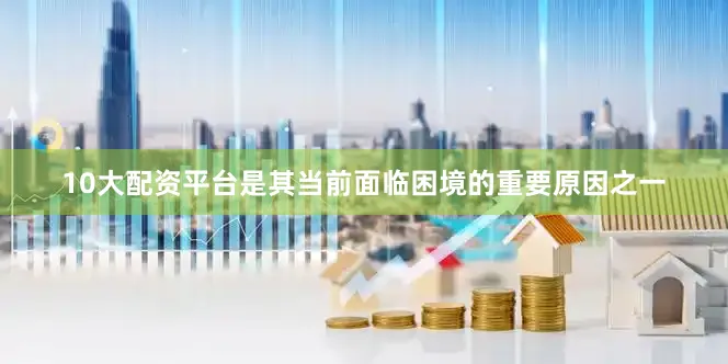 10大配资平台是其当前面临困境的重要原因之一