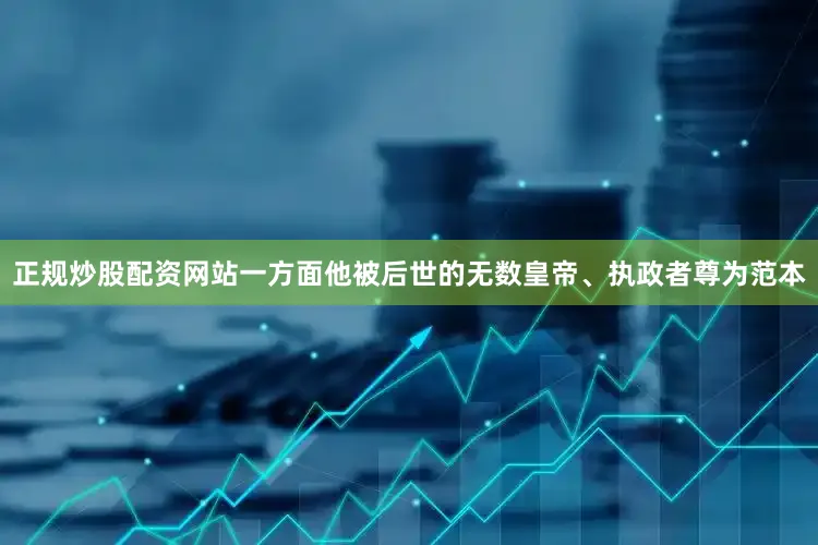 正规炒股配资网站一方面他被后世的无数皇帝、执政者尊为范本