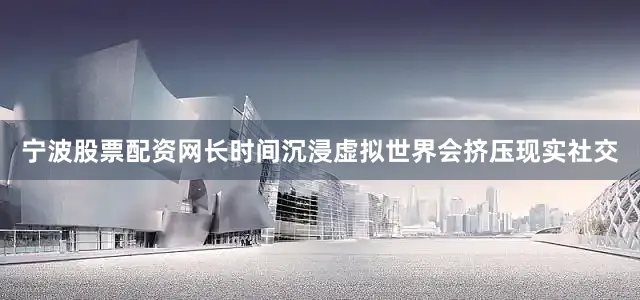 宁波股票配资网长时间沉浸虚拟世界会挤压现实社交