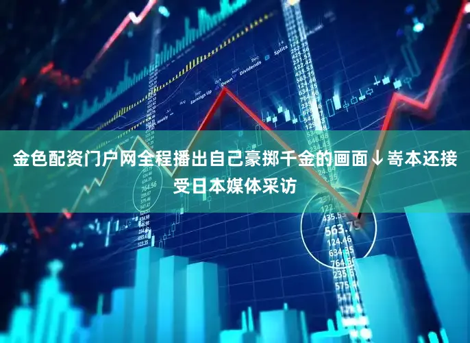 金色配资门户网全程播出自己豪掷千金的画面↓嵜本还接受日本媒体采访