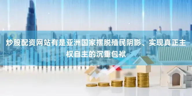 炒股配资网站有是亚洲国家摆脱殖民阴影、实现真正主权自主的沉重包袱