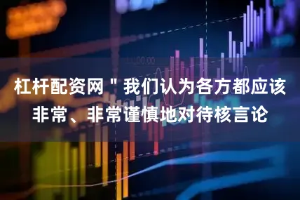 杠杆配资网＂我们认为各方都应该非常、非常谨慎地对待核言论