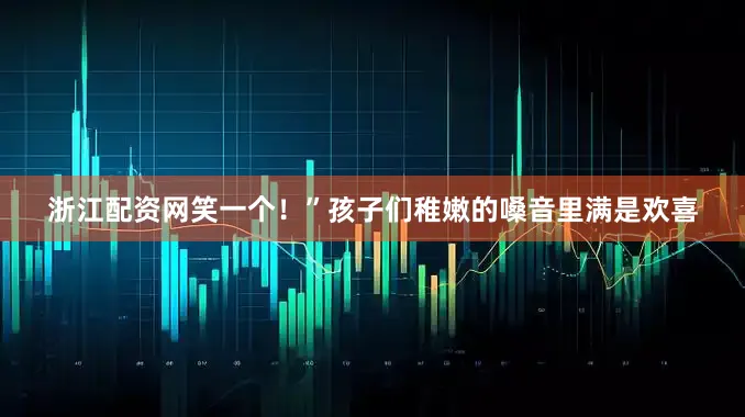 浙江配资网笑一个！”孩子们稚嫩的嗓音里满是欢喜