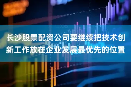 长沙股票配资公司要继续把技术创新工作放在企业发展最优先的位置