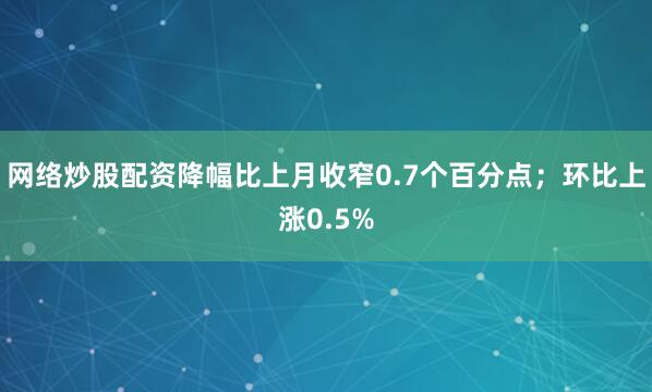 网络炒股配资降幅比上月收窄0.7个百分点；环比上涨0.5%