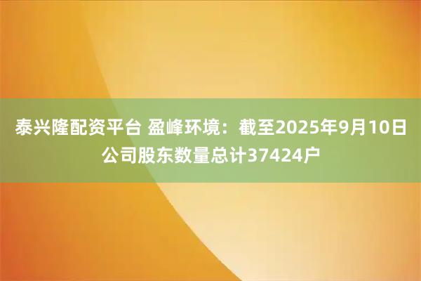 泰兴隆配资平台 盈峰环境：截至2025年9月10日公司股东数量总计37424户