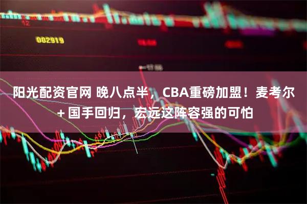 阳光配资官网 晚八点半，CBA重磅加盟！麦考尔＋国手回归，宏远这阵容强的可怕