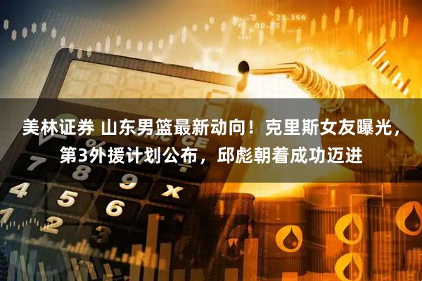美林证券 山东男篮最新动向！克里斯女友曝光，第3外援计划公布，邱彪朝着成功迈进
