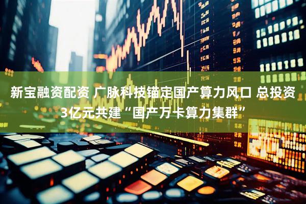 新宝融资配资 广脉科技锚定国产算力风口 总投资3亿元共建“国产万卡算力集群”