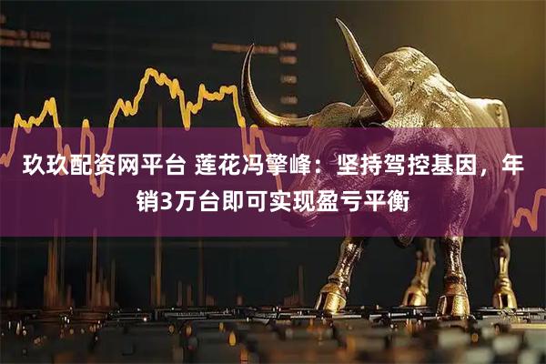 玖玖配资网平台 莲花冯擎峰：坚持驾控基因，年销3万台即可实现盈亏平衡