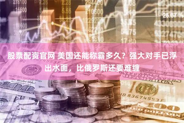 股票配资官网 美国还能称霸多久？强大对手已浮出水面，比俄罗斯还要难缠