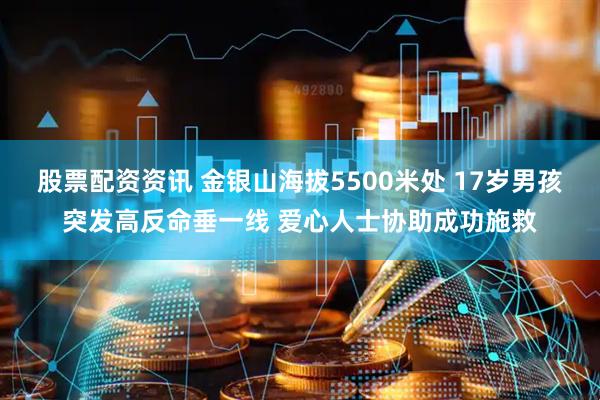 股票配资资讯 金银山海拔5500米处 17岁男孩突发高反命垂一线 爱心人士协助成功施救