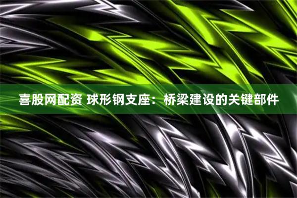 喜股网配资 球形钢支座：桥梁建设的关键部件