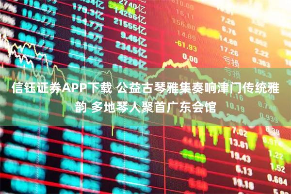 信钰证券APP下载 公益古琴雅集奏响津门传统雅韵 多地琴人聚首广东会馆