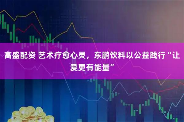 高盛配资 艺术疗愈心灵，东鹏饮料以公益践行“让爱更有能量”