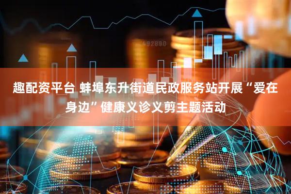趣配资平台 蚌埠东升街道民政服务站开展“爱在身边”健康义诊义剪主题活动