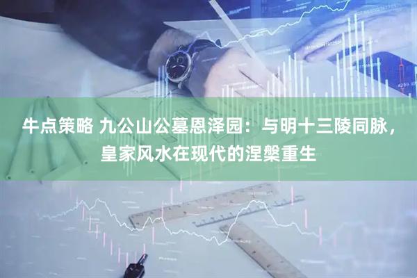 牛点策略 九公山公墓恩泽园：与明十三陵同脉，皇家风水在现代的涅槃重生
