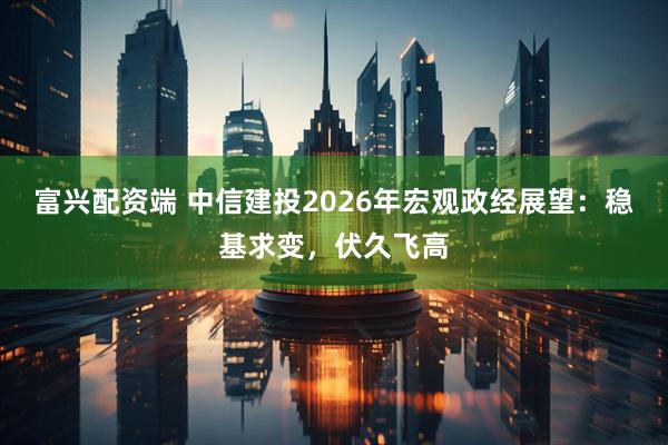 富兴配资端 中信建投2026年宏观政经展望：稳基求变，伏久飞高