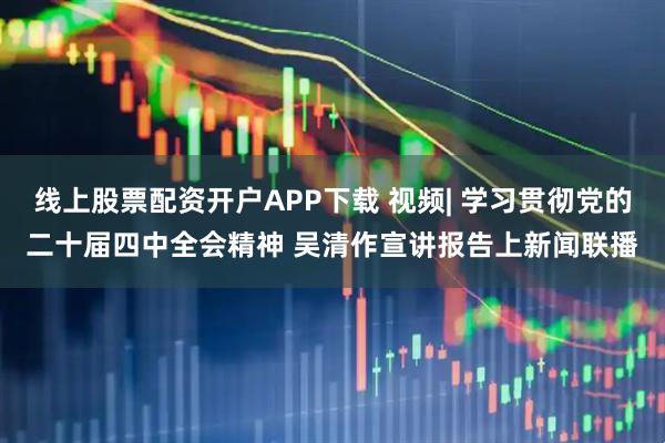 线上股票配资开户APP下载 视频| 学习贯彻党的二十届四中全会精神 吴清作宣讲报告上新闻联播