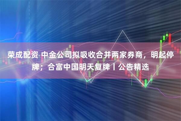荣成配资 中金公司拟吸收合并两家券商，明起停牌；合富中国明天复牌丨公告精选