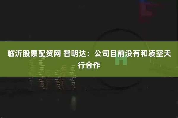 临沂股票配资网 智明达：公司目前没有和凌空天行合作