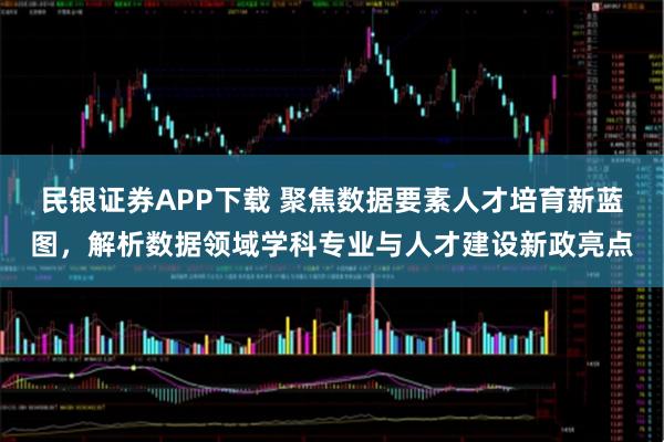 民银证券APP下载 聚焦数据要素人才培育新蓝图，解析数据领域学科专业与人才建设新政亮点
