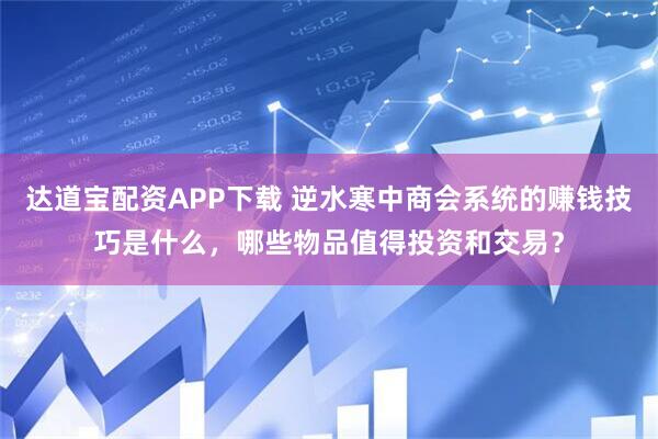 达道宝配资APP下载 逆水寒中商会系统的赚钱技巧是什么，哪些物品值得投资和交易？