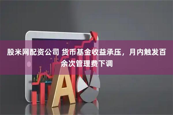股米网配资公司 货币基金收益承压，月内触发百余次管理费下调