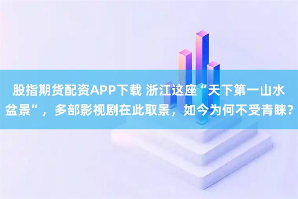 股指期货配资APP下载 浙江这座“天下第一山水盆景”，多部影视剧在此取景，如今为何不受青睐？