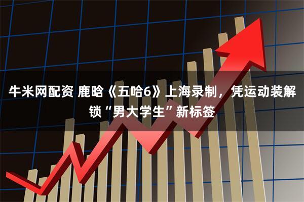 牛米网配资 鹿晗《五哈6》上海录制，凭运动装解锁“男大学生”新标签