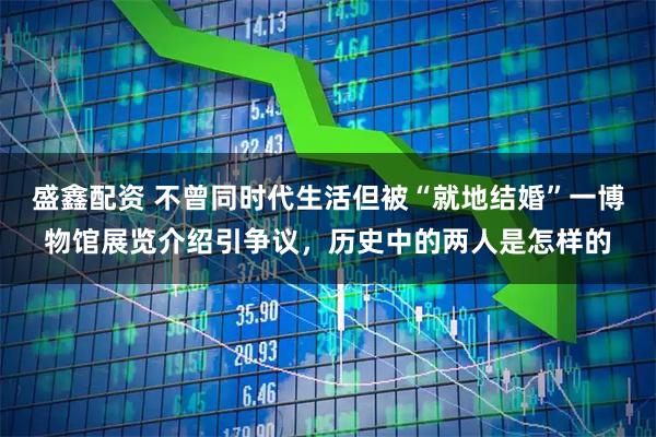 盛鑫配资 不曾同时代生活但被“就地结婚”一博物馆展览介绍引争议，历史中的两人是怎样的