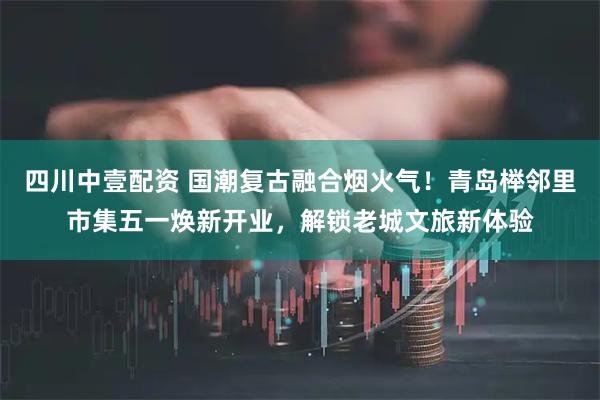 四川中壹配资 国潮复古融合烟火气！青岛榉邻里市集五一焕新开业，解锁老城文旅新体验